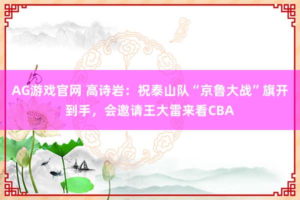 AG游戏官网 高诗岩：祝泰山队“京鲁大战”旗开到手，会邀请王大雷来看CBA