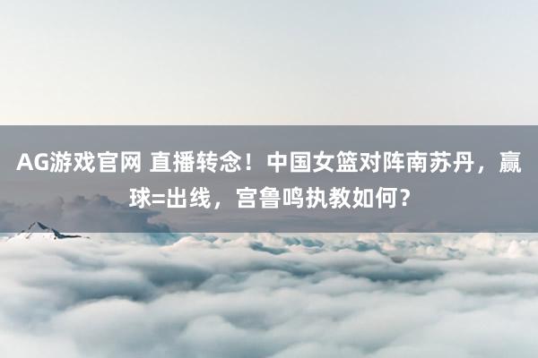 AG游戏官网 直播转念！中国女篮对阵南苏丹，赢球=出线，宫鲁鸣执教如何？