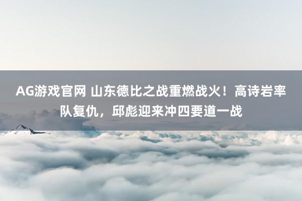 AG游戏官网 山东德比之战重燃战火！高诗岩率队复仇，邱彪迎来冲四要道一战