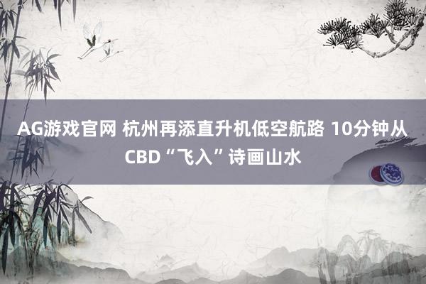 AG游戏官网 杭州再添直升机低空航路 10分钟从CBD“飞入”诗画山水