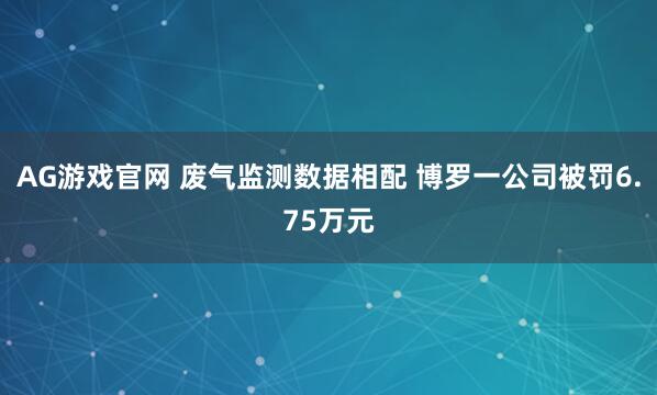 AG游戏官网 废气监测数据相配 博罗一公司被罚6.75万元