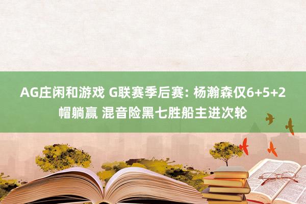 AG庄闲和游戏 G联赛季后赛: 杨瀚森仅6+5+2帽躺赢 混音险黑七胜船主进次轮