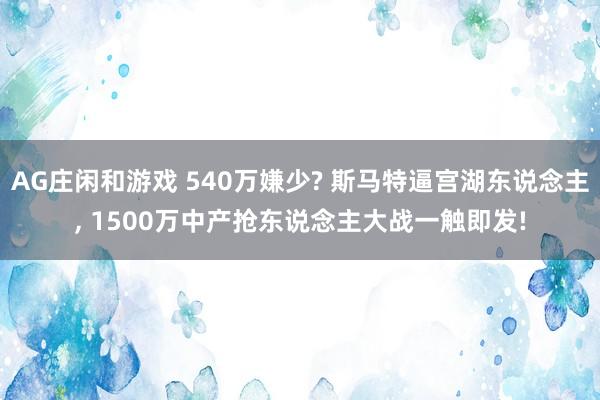 AG庄闲和游戏 540万嫌少? 斯马特逼宫湖东说念主， 1500万中产抢东说念主大战一触即发!