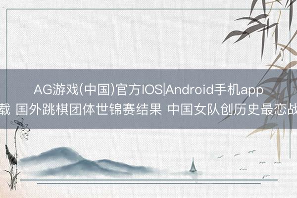 AG游戏(中国)官方IOS|Android手机app下载 国外跳棋团体世锦赛结果 中国女队创历史最恋战绩