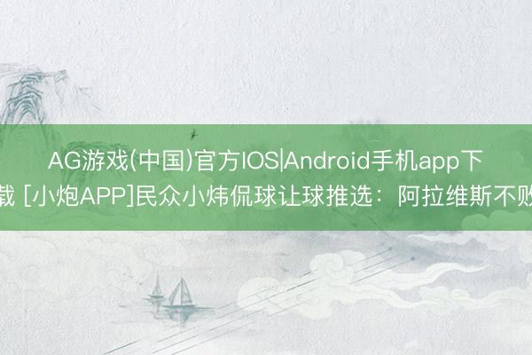AG游戏(中国)官方IOS|Android手机app下载 [小炮APP]民众小炜侃球让球推选：阿拉维斯不败