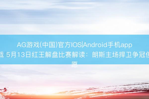 AG游戏(中国)官方IOS|Android手机app下载 5月13日红王解盘比赛解读：朗斯主场捍卫争冠但愿