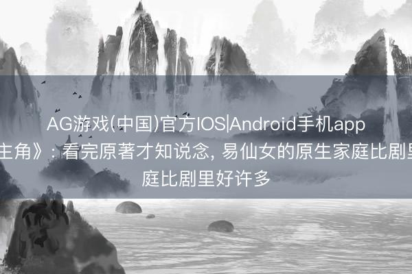 AG游戏(中国)官方IOS|Android手机app下载 《主角》: 看完原著才知说念， 易仙女的原生家庭比剧里好许多