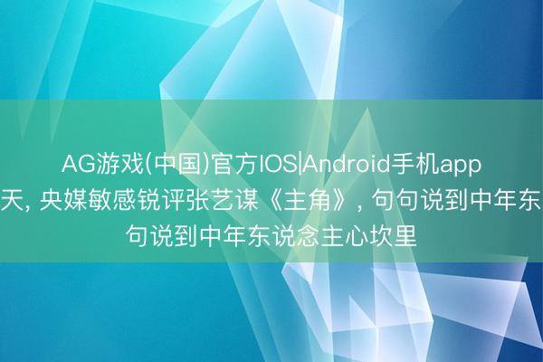 AG游戏(中国)官方IOS|Android手机app下载 开播仅1天， 央媒敏感锐评张艺谋《主角》， 句句说到中年东说念主心坎里