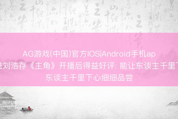 AG游戏(中国)官方IOS|Android手机app下载 张嘉益刘浩存《主角》开播后得益好评: 能让东谈主千里下心细细品尝