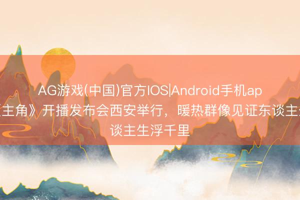 AG游戏(中国)官方IOS|Android手机app下载 《主角》开播发布会西安举行，暖热群像见证东谈主生浮千里
