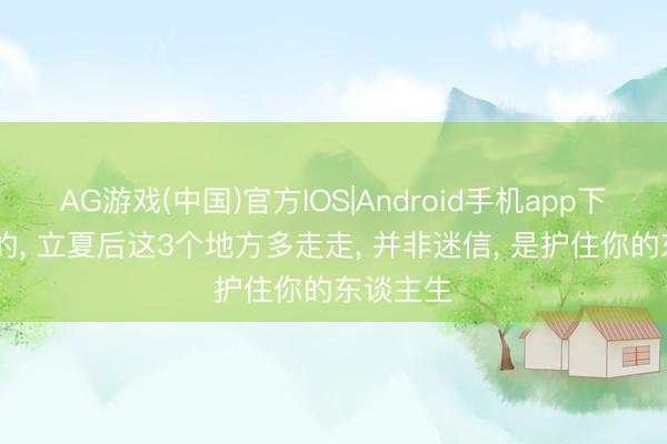 AG游戏(中国)官方IOS|Android手机app下载 属龙的， 立夏后这3个地方多走走， 并非迷信， 是护住你的东谈主生