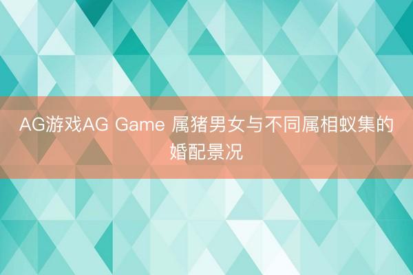 AG游戏AG Game 属猪男女与不同属相蚁集的婚配景况