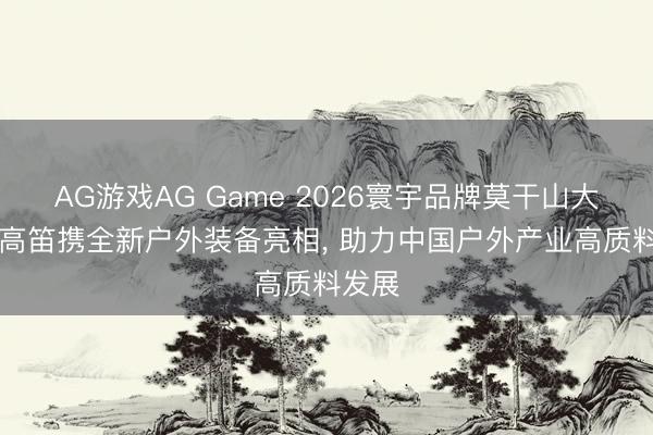 AG游戏AG Game 2026寰宇品牌莫干山大会|牧高笛携全新户外装备亮相， 助力中国户外产业高质料发展