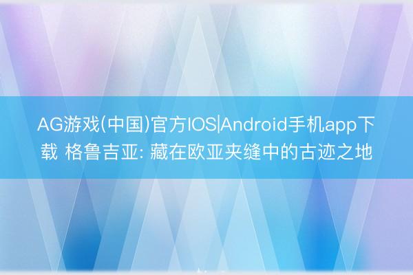 AG游戏(中国)官方IOS|Android手机app下载 格鲁吉亚: 藏在欧亚夹缝中的古迹之地