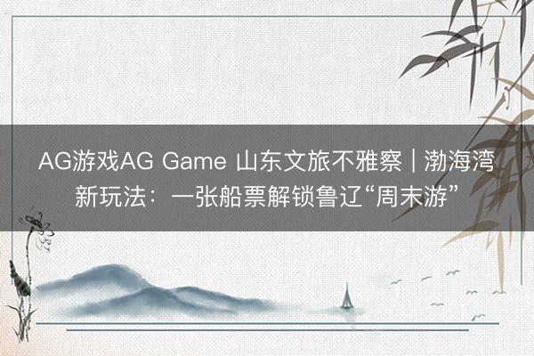 AG游戏AG Game 山东文旅不雅察 | 渤海湾新玩法：一张船票解锁鲁辽“周末游”
