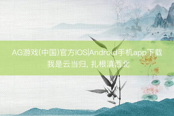 AG游戏(中国)官方IOS|Android手机app下载 我是云当归， 扎根滇西北