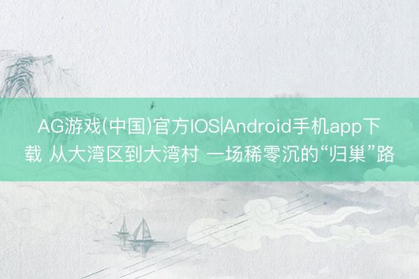 AG游戏(中国)官方IOS|Android手机app下载 从大湾区到大湾村 一场稀零沉的“归巢”路