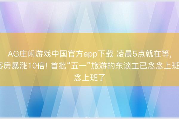 AG庄闲游戏中国官方app下载 凌晨5点就在等, 客房暴涨10倍! 首批“五一”旅游的东谈主已念念上班了