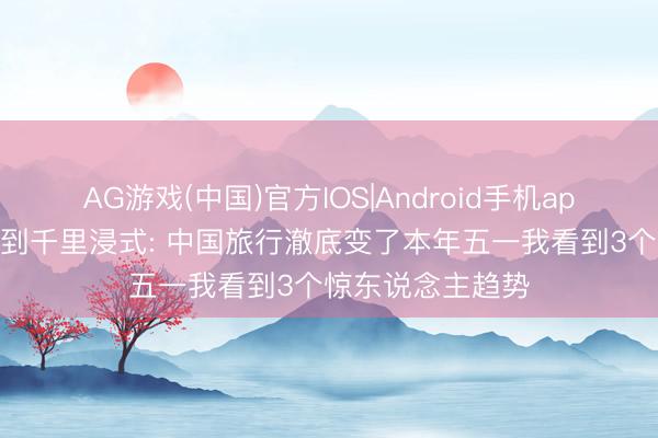 AG游戏(中国)官方IOS|Android手机app下载 从特种兵到千里浸式: 中国旅行澈底变了本年五一我看到3个惊东说念主趋势