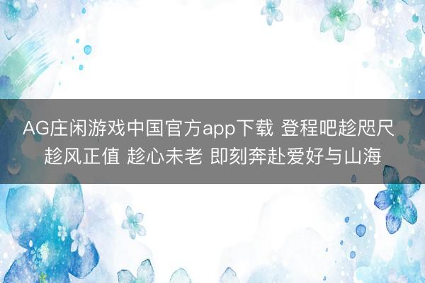 AG庄闲游戏中国官方app下载 登程吧趁咫尺 趁风正值 趁心未老 即刻奔赴爱好与山海