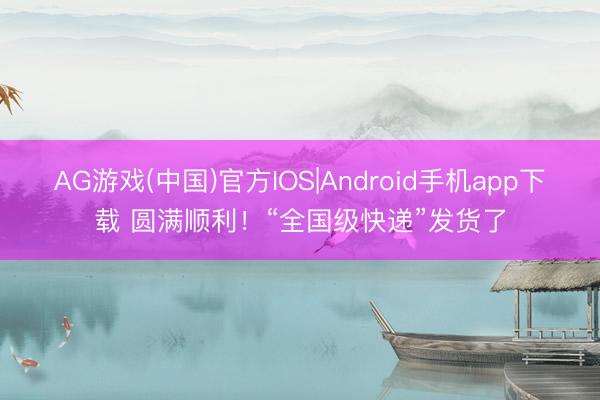 AG游戏(中国)官方IOS|Android手机app下载 圆满顺利!“全国级快递”发货了
