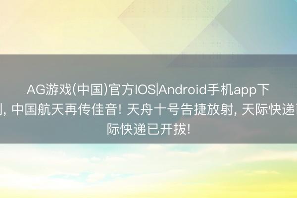 AG游戏(中国)官方IOS|Android手机app下载 刚刚, 中国航天再传佳音! 天舟十号告捷放射, 天际快递已开拔!