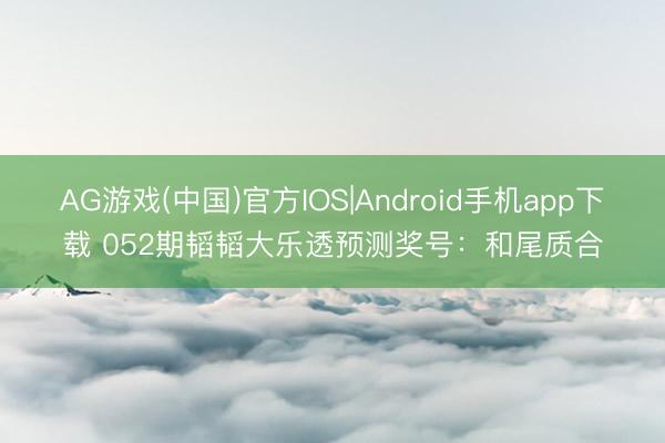 AG游戏(中国)官方IOS|Android手机app下载 052期韬韬大乐透预测奖号：和尾质合