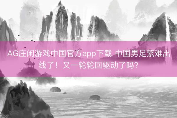 AG庄闲游戏中国官方app下载 中国男足繁难出线了！又一轮轮回驱动了吗？