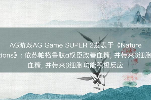 AG游戏AG Game SUPER 2发表于《Nature Communications》: 依苏帕格鲁肽α权臣改善血糖， 并带来β细胞功能积极反应