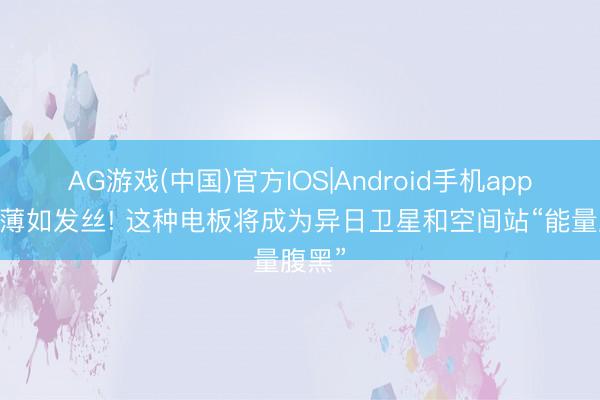 AG游戏(中国)官方IOS|Android手机app下载 薄如发丝! 这种电板将成为异日卫星和空间站“能量腹黑”