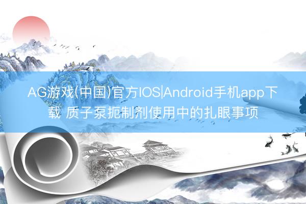 AG游戏(中国)官方IOS|Android手机app下载 质子泵扼制剂使用中的扎眼事项