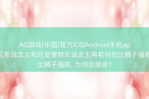 AG游戏(中国)官方IOS|Android手机app下载 丹尼索瓦东说念主和尼安德特东说念主再若何也比狮子强吧， 为何会殒命?