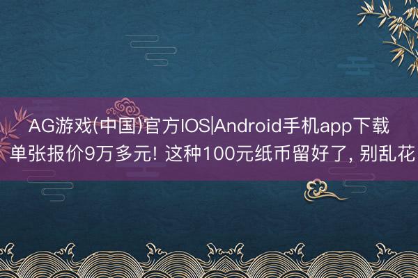 AG游戏(中国)官方IOS|Android手机app下载 单张报价9万多元! 这种100元纸币留好了， 别乱花