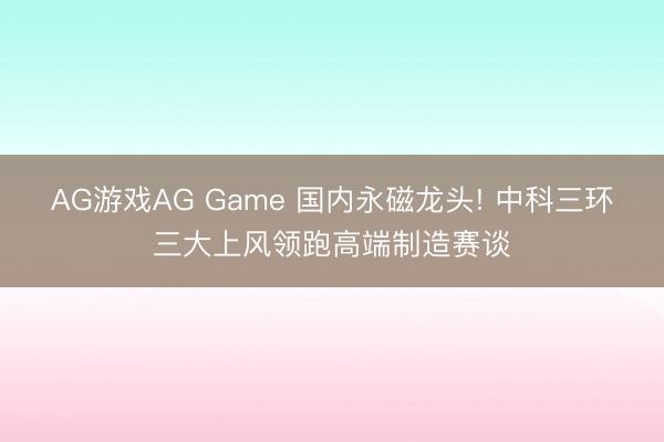 AG游戏AG Game 国内永磁龙头! 中科三环三大上风领跑高端制造赛谈