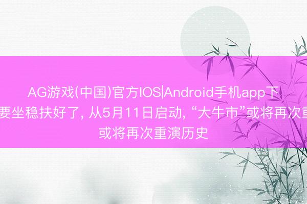 AG游戏(中国)官方IOS|Android手机app下载 全球要坐稳扶好了, 从5月11日启动, “大牛市”或将再次重演历史