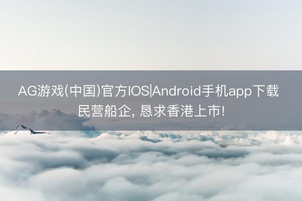 AG游戏(中国)官方IOS|Android手机app下载 民营船企， 恳求香港上市!