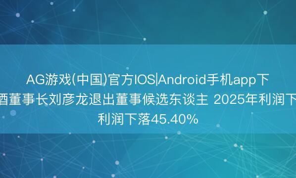 AG游戏(中国)官方IOS|Android手机app下载 老白干酒董事长刘彦龙退出董事候选东谈主 2025年利润下落45.40%