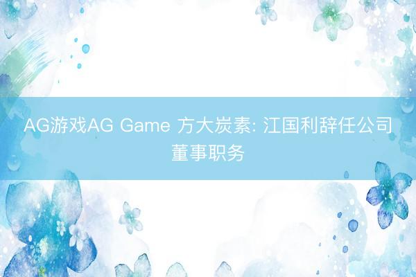AG游戏AG Game 方大炭素: 江国利辞任公司董事职务