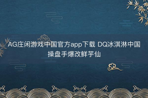AG庄闲游戏中国官方app下载 DQ冰淇淋中国操盘手爆改鲜芋仙
