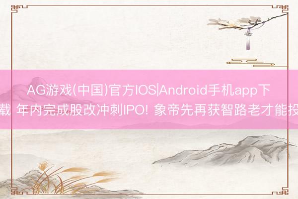 AG游戏(中国)官方IOS|Android手机app下载 年内完成股改冲刺IPO! 象帝先再获智路老才能投