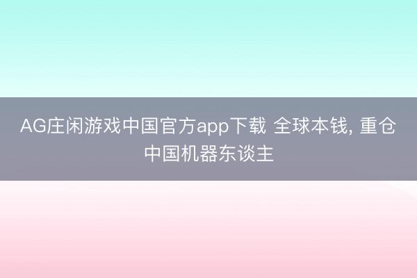 AG庄闲游戏中国官方app下载 全球本钱， 重仓中国机器东谈主