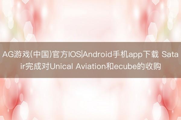 AG游戏(中国)官方IOS|Android手机app下载 Satair完成对Unical Aviation和ecube的收购