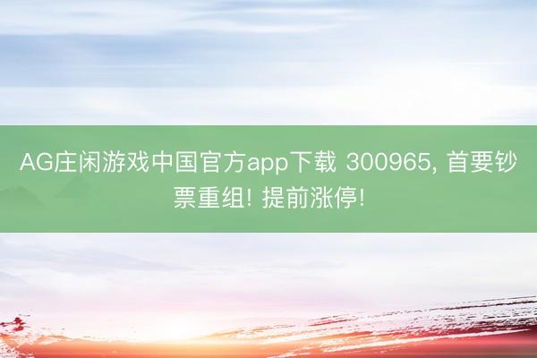 AG庄闲游戏中国官方app下载 300965， 首要钞票重组! 提前涨停!