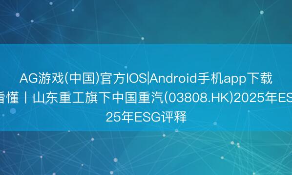 AG游戏(中国)官方IOS|Android手机app下载 一图看懂丨山东重工旗下中国重汽(03808.HK)2025年ESG评释