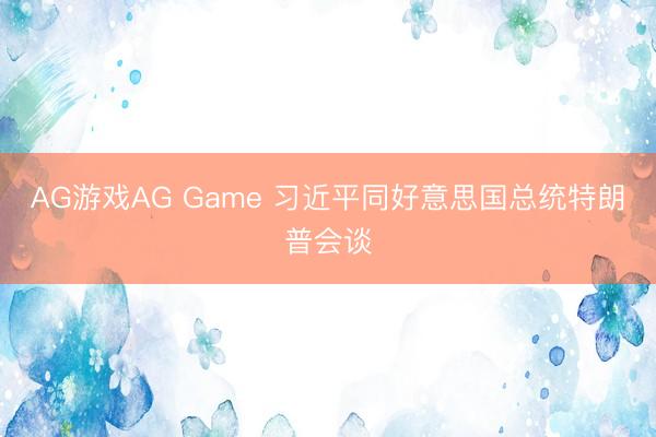 AG游戏AG Game 习近平同好意思国总统特朗普会谈