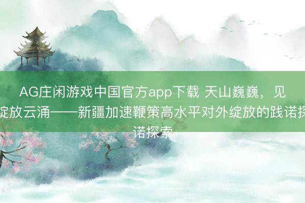 AG庄闲游戏中国官方app下载 天山巍巍,见证绽放云涌——新疆加速鞭策高水平对外绽放的践诺探索