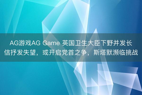 AG游戏AG Game 英国卫生大臣下野并发长信抒发失望，或开启党首之争，斯塔默濒临挑战