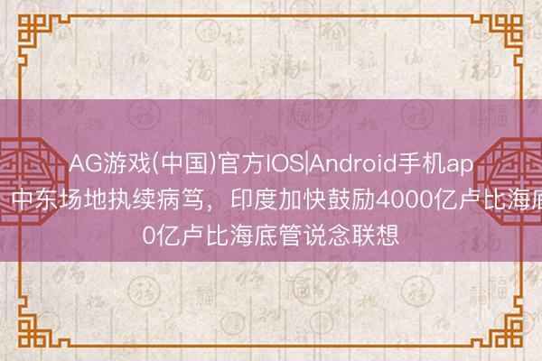 AG游戏(中国)官方IOS|Android手机app下载 印媒：中东场地执续病笃，印度加快鼓励4000亿卢比海底管说念联想
