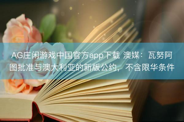 AG庄闲游戏中国官方app下载 澳媒：瓦努阿图批准与澳大利亚的新版公约，不含限华条件