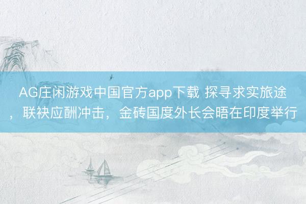 AG庄闲游戏中国官方app下载 探寻求实旅途，联袂应酬冲击，金砖国度外长会晤在印度举行